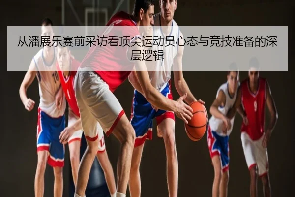 从潘展乐赛前采访看顶尖运动员心态与竞技准备的深层逻辑
