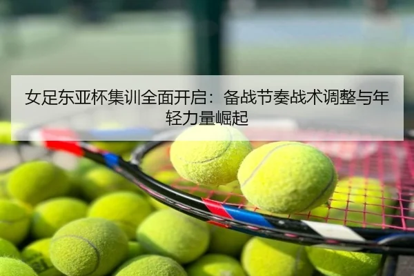 女足东亚杯集训全面开启：备战节奏战术调整与年轻力量崛起