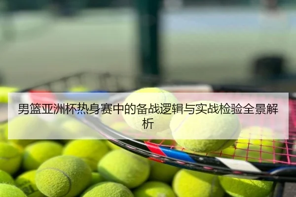 男篮亚洲杯热身赛中的备战逻辑与实战检验全景解析