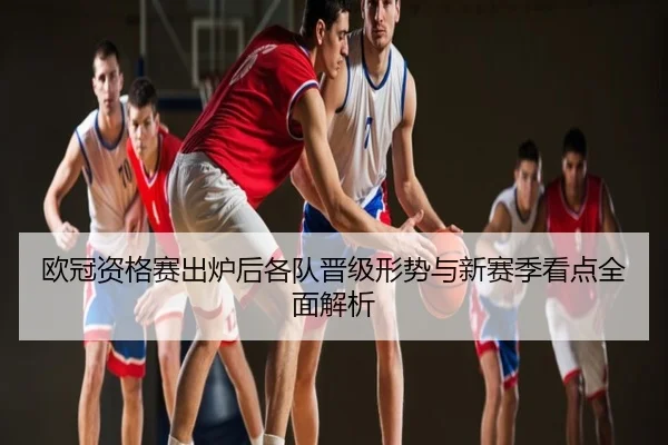 欧冠资格赛出炉后各队晋级形势与新赛季看点全面解析