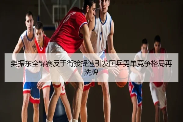 樊振东全锦赛反手衔接提速引发国乒男单竞争格局再洗牌