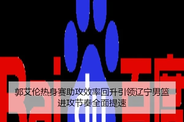 郭艾伦热身赛助攻效率回升引领辽宁男篮进攻节奏全面提速