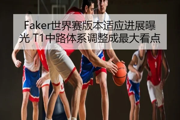 Faker世界赛版本适应进展曝光 T1中路体系调整成最大看点