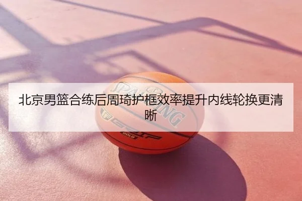 北京男篮合练后周琦护框效率提升内线轮换更清晰