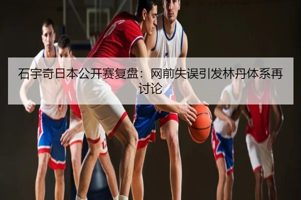 石宇奇日本公开赛复盘：网前失误引发林丹体系再讨论